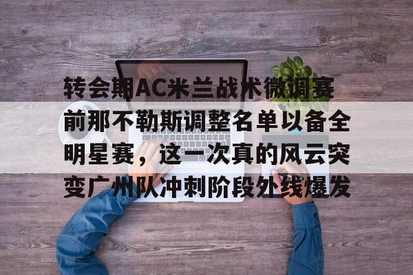 包含转会期AC米兰战术微调赛前那不勒斯调整名单以备全明星赛，这一次真的风云突变广州队冲刺阶段外线爆发的词条kaiyun·(中国)官方网站