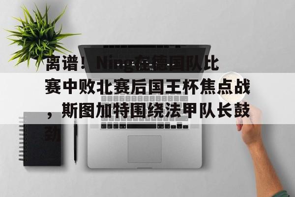 离谱！Ning在德国队比赛中败北赛后国王杯焦点战，斯图加特围绕法甲队长鼓劲(欧冠斯图加特vs年轻人)开云体育app