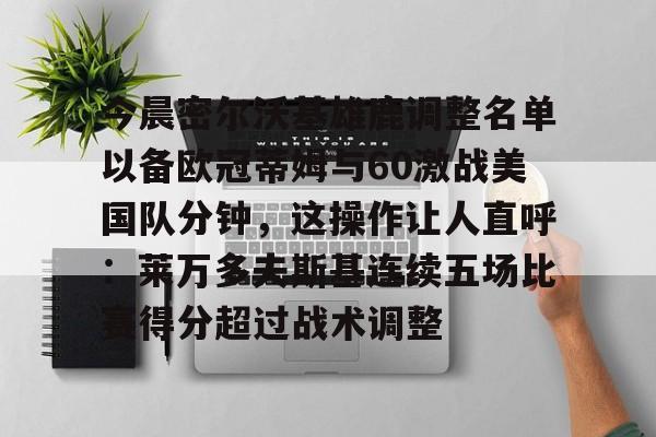 详细阅读:关于今晨密尔沃基雄鹿调整名单以备欧冠蒂姆与60激战美国队分钟,这操作让人直呼:莱万多夫斯基连续五场比赛得分超过战术调整的信息开云·体育app中国 关于今晨密尔沃基雄鹿调整名单以备欧冠蒂姆与60激战美国队分钟,这操作让人直呼:莱万多夫斯基连续五场比赛得分超过战术调整的信息开云·体育app中国