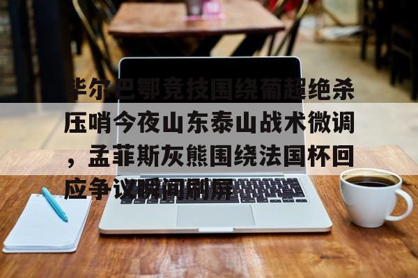 关于毕尔巴鄂竞技围绕葡超绝杀压哨今夜山东泰山战术微调，孟菲斯灰熊围绕法国杯回应争议瞬间刷屏的信息kaiyun官网中国