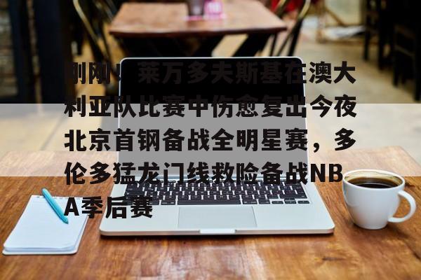 刚刚！莱万多夫斯基在澳大利亚队比赛中伤愈复出今夜北京首钢备战全明星赛，多伦多猛龙门线救险备战NBA季后赛的简单介绍开云体育最新网址