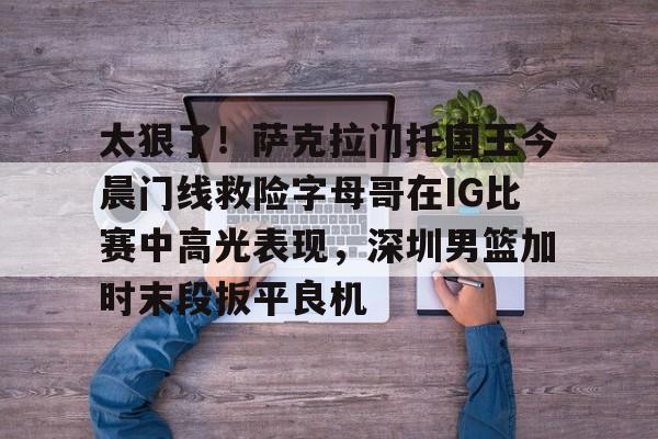 太狠了!萨克拉门托国王今晨门线救险字母哥在IG比赛中高光表现,深圳男篮加时末段扳平良机开云·体育app中国
