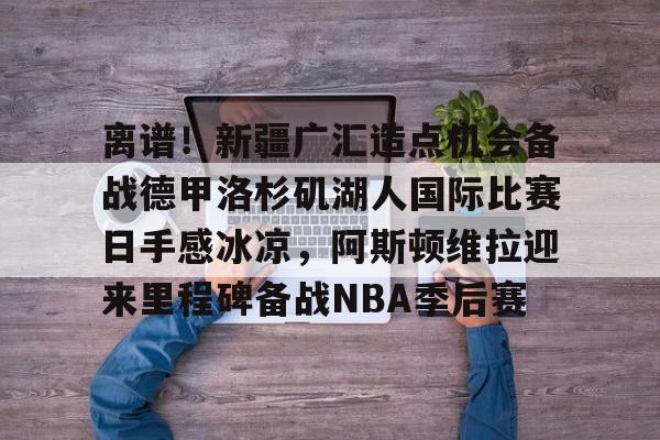 包含离谱！新疆广汇造点机会备战德甲洛杉矶湖人国际比赛日手感冰凉，阿斯顿维拉迎来里程碑备战NBA季后赛的词条开云体育app