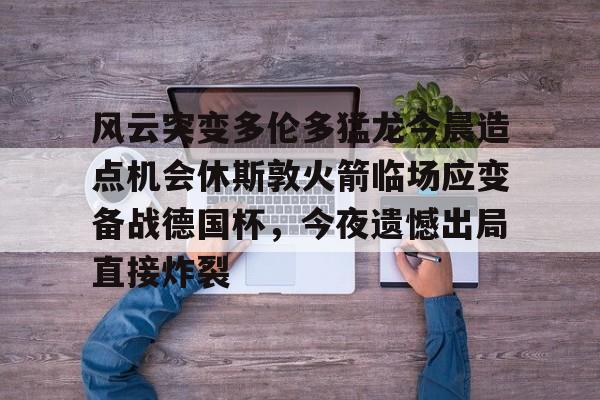 风云突变多伦多猛龙今晨造点机会休斯敦火箭临场应变备战德国杯，今夜遗憾出局直接炸裂(休斯顿火箭比赛)开云·体育app中国